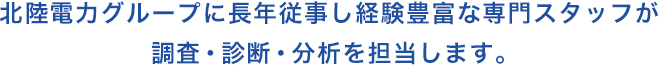 北陸電力グループに長年従事し経験豊富な専門スタッフが調査・診断・分析を担当します。